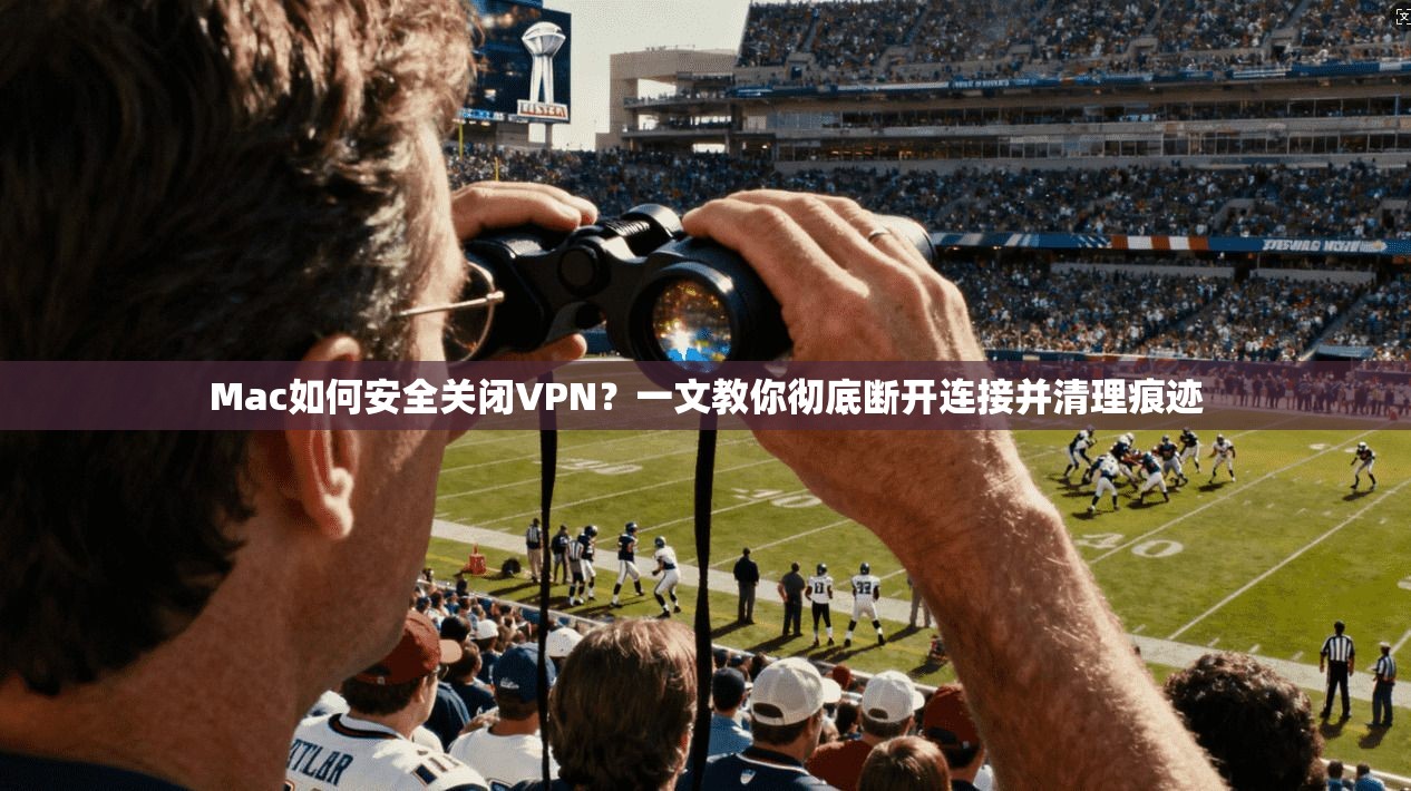 Mac如何安全关闭VPN？一文教你彻底断开连接并清理痕迹
