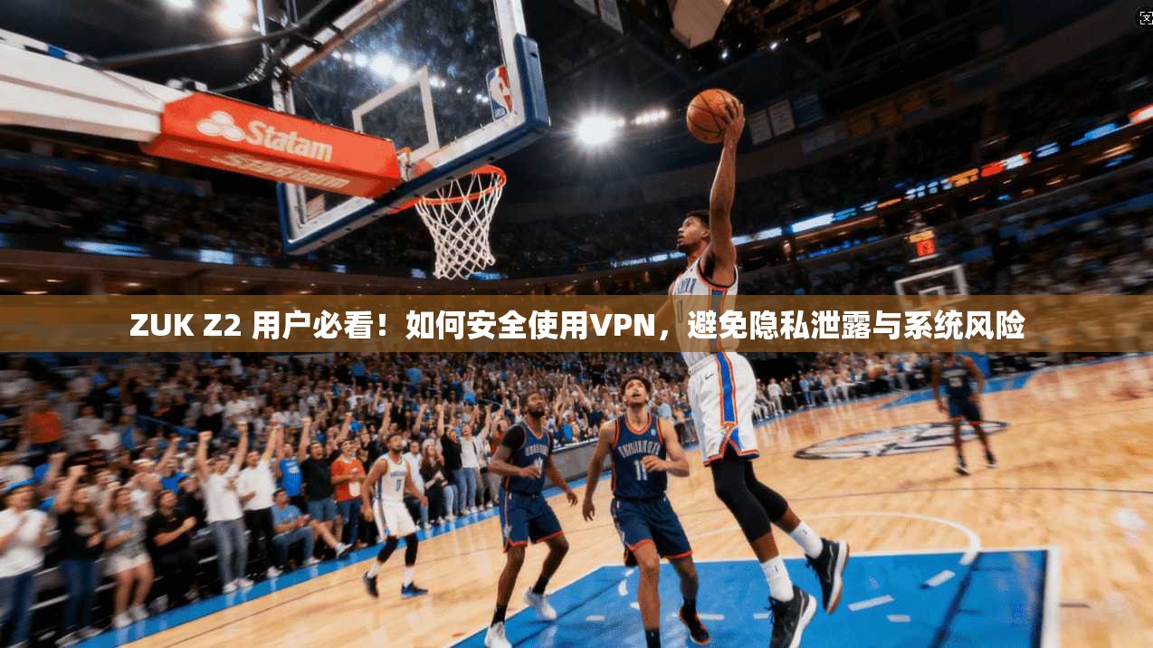 ZUK Z2 用户必看!如何安全使用VPN,避免隐私泄露与系统风险