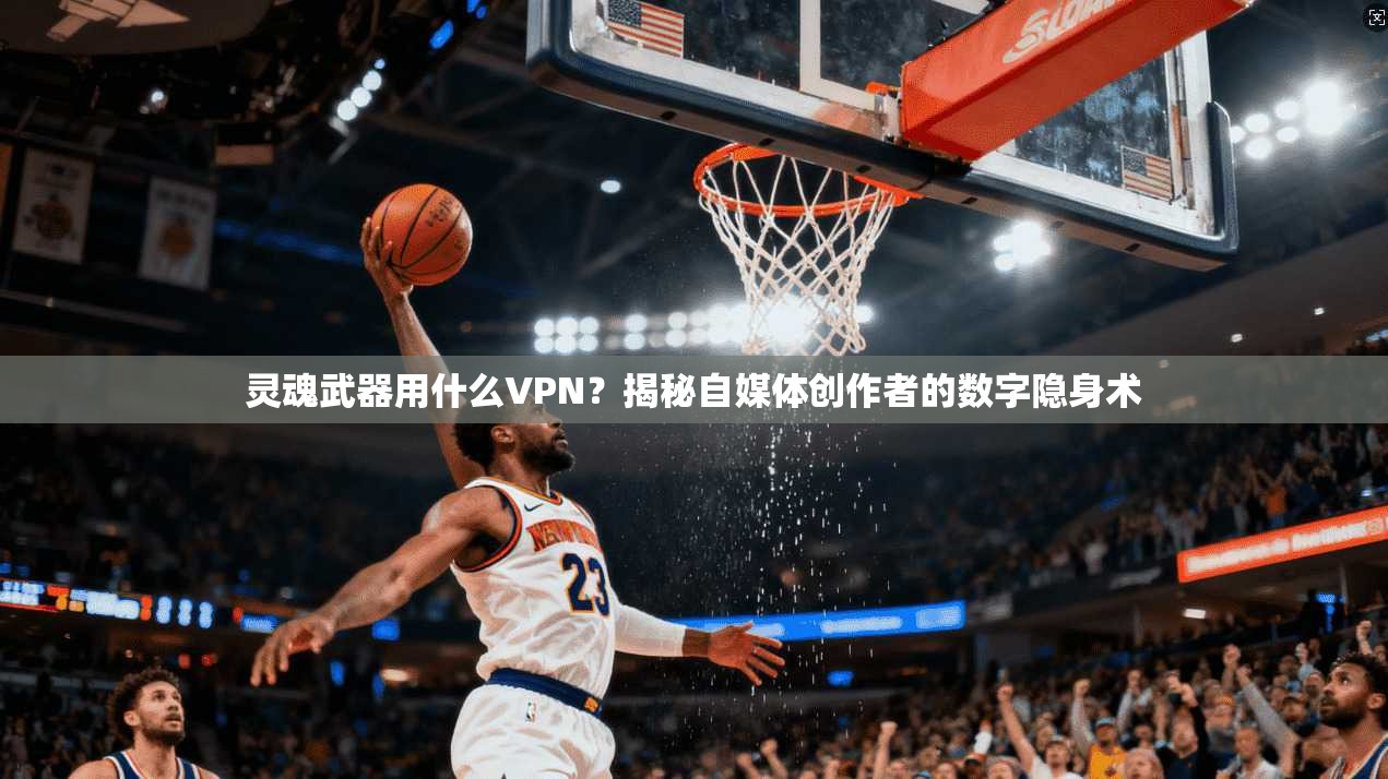 灵魂武器用什么VPN？揭秘自媒体创作者的数字隐身术