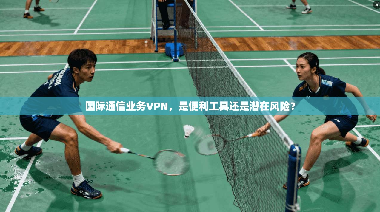 国际通信业务VPN，是便利工具还是潜在风险？