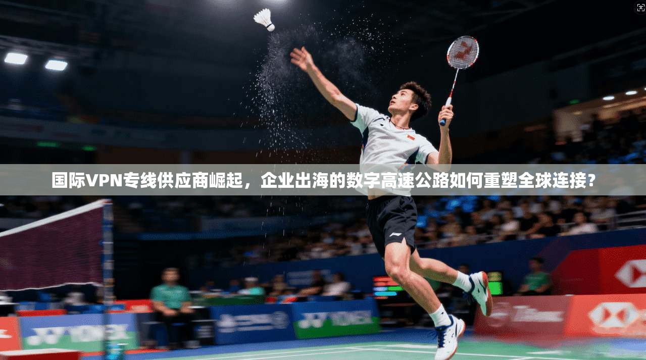 国际VPN专线供应商崛起，企业出海的数字高速公路如何重塑全球连接？