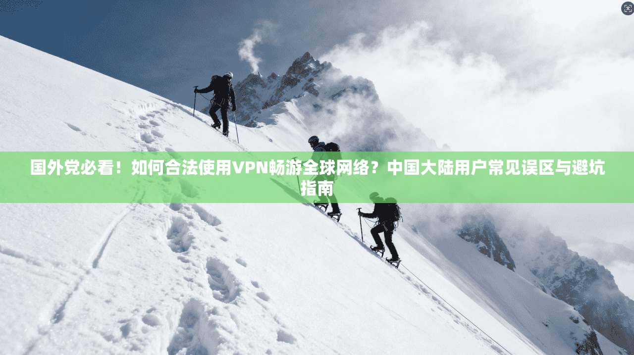 国外党必看！如何合法使用VPN畅游全球网络？中国大陆用户常见误区与避坑指南