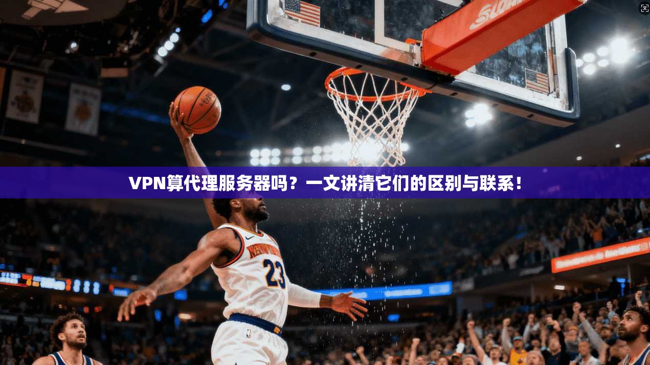 VPN算代理服务器吗？一文讲清它们的区别与联系！