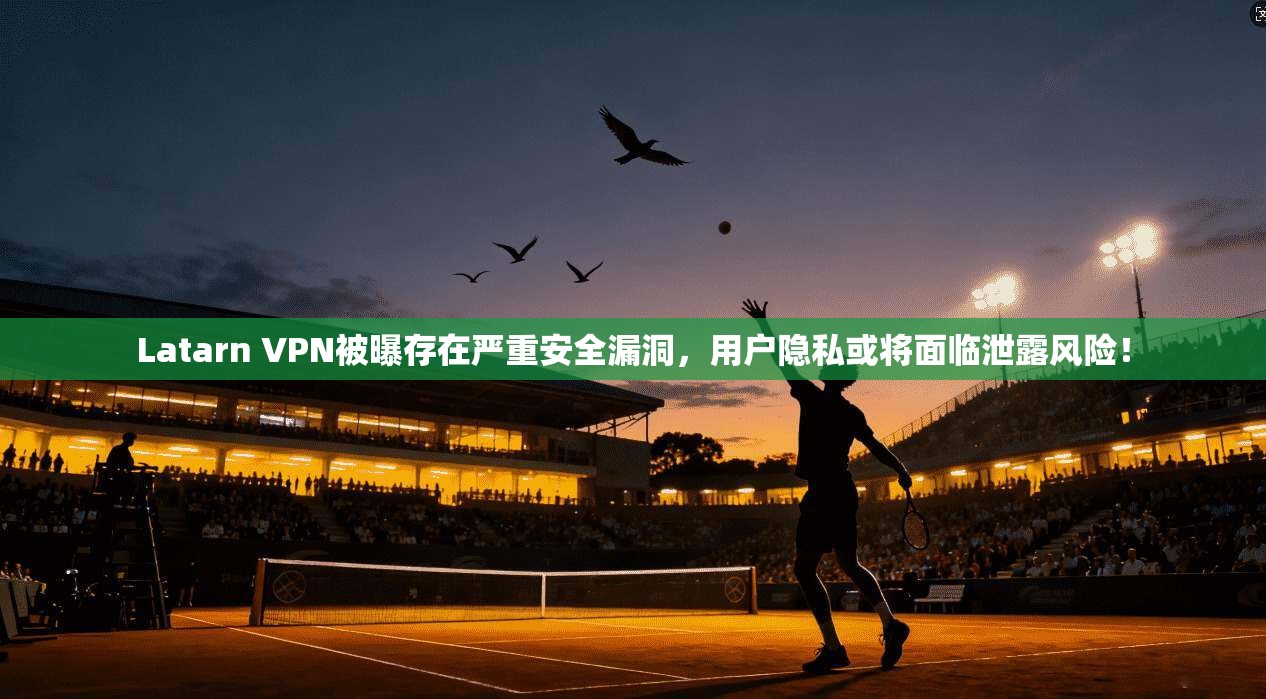 Latarn VPN被曝存在严重安全漏洞，用户隐私或将面临泄露风险！
