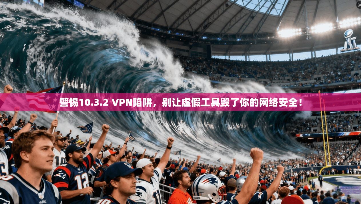 警惕10.3.2 VPN陷阱,别让虚假工具毁了你的网络安全!