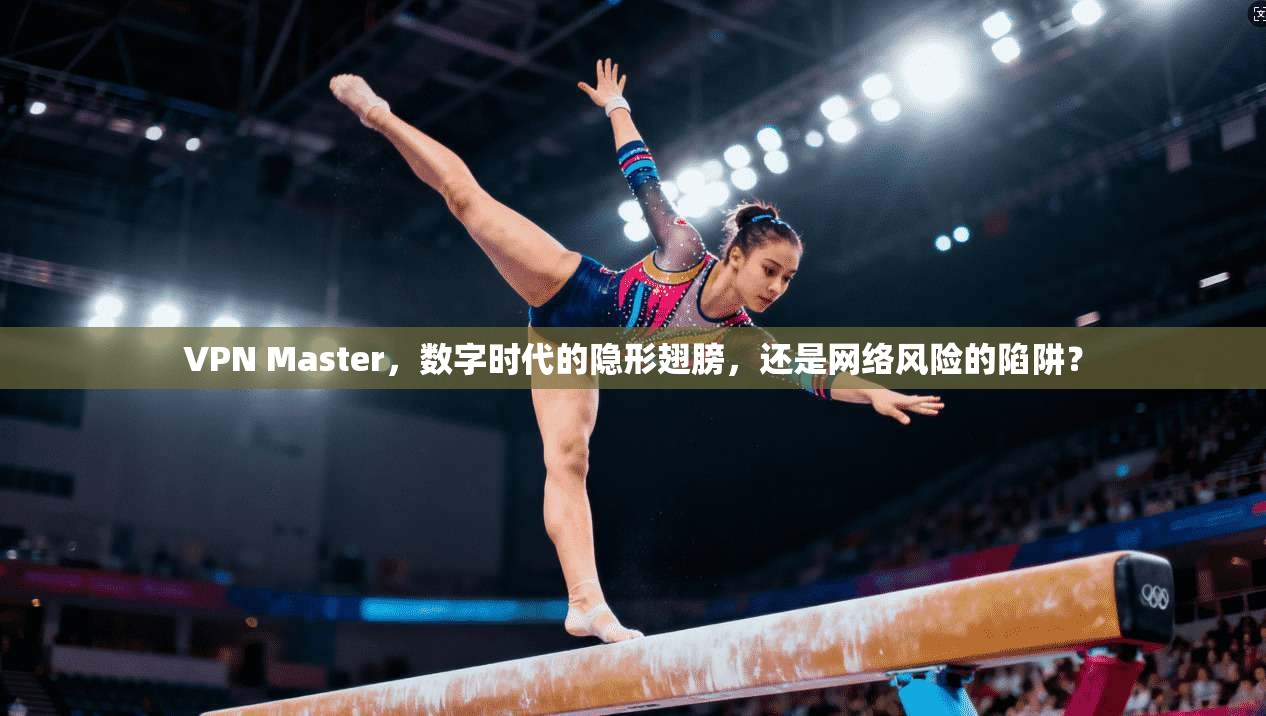 VPN Master，数字时代的隐形翅膀，还是网络风险的陷阱？