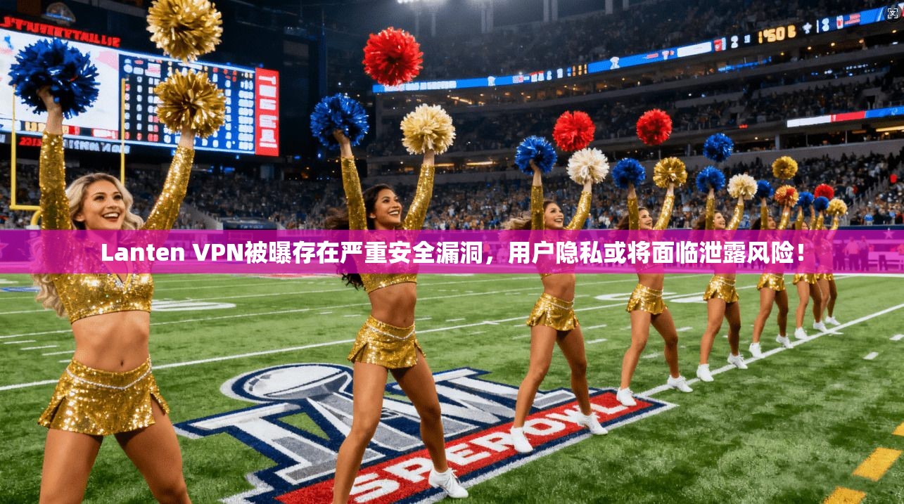 Lanten VPN被曝存在严重安全漏洞，用户隐私或将面临泄露风险！