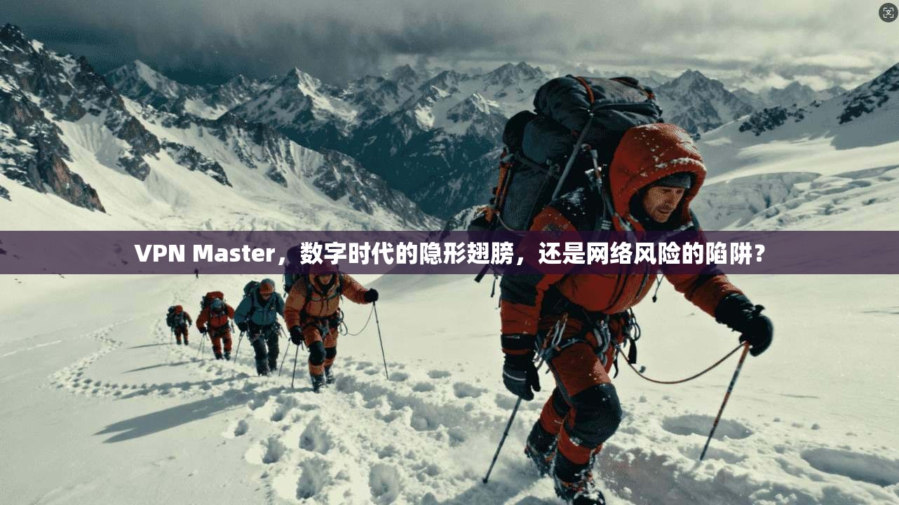 VPN Master，数字时代的隐形翅膀，还是网络风险的陷阱？