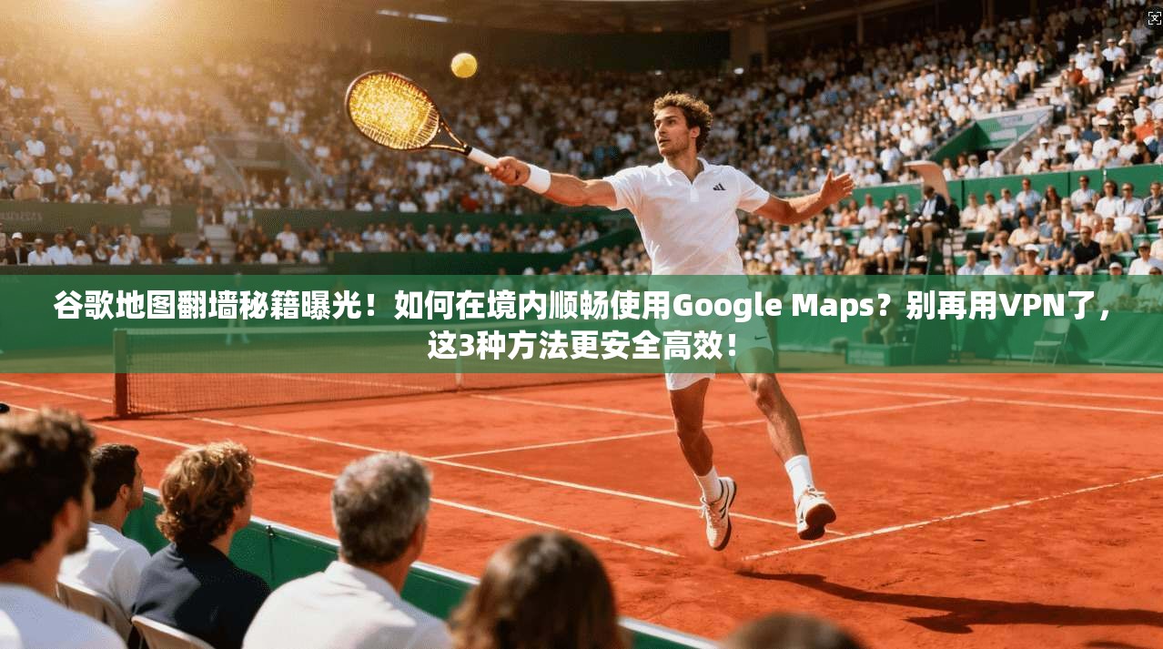 谷歌地图翻墙秘籍曝光！如何在境内顺畅使用Google Maps？别再用VPN了，这3种方法更安全高效！