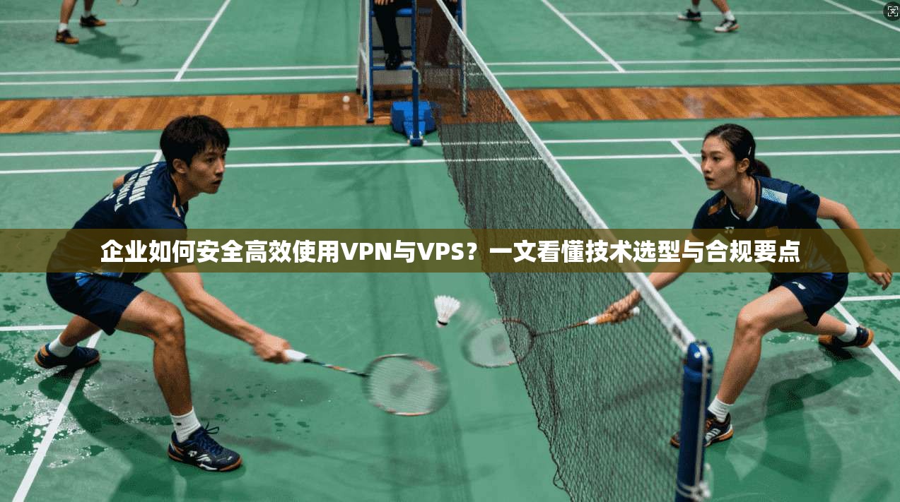 企业如何安全高效使用VPN与VPS？一文看懂技术选型与合规要点
