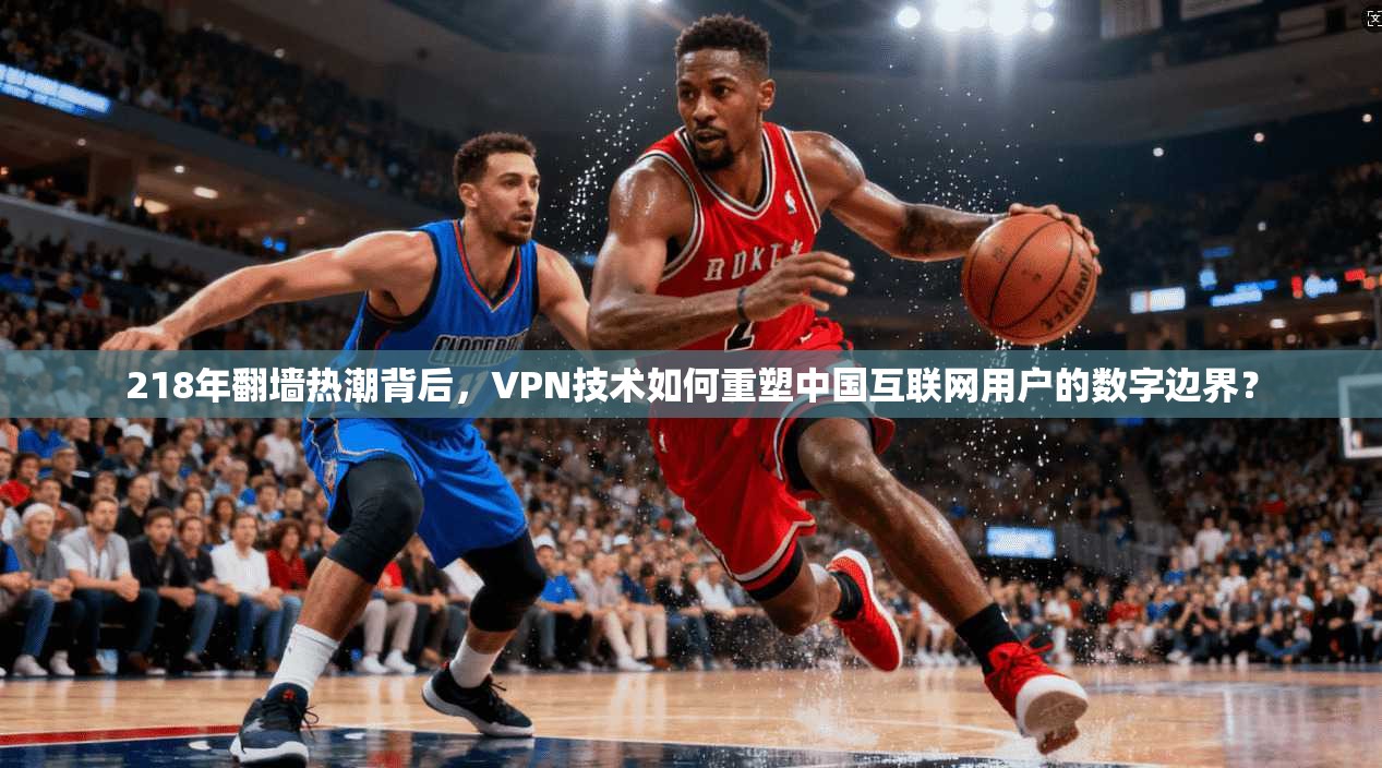 218年翻墙热潮背后，VPN技术如何重塑中国互联网用户的数字边界？