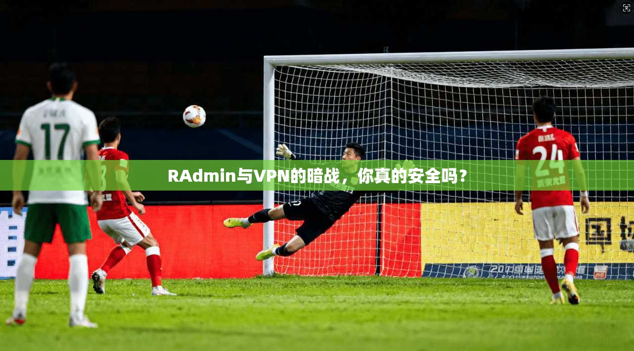 RAdmin与VPN的暗战，你真的安全吗？