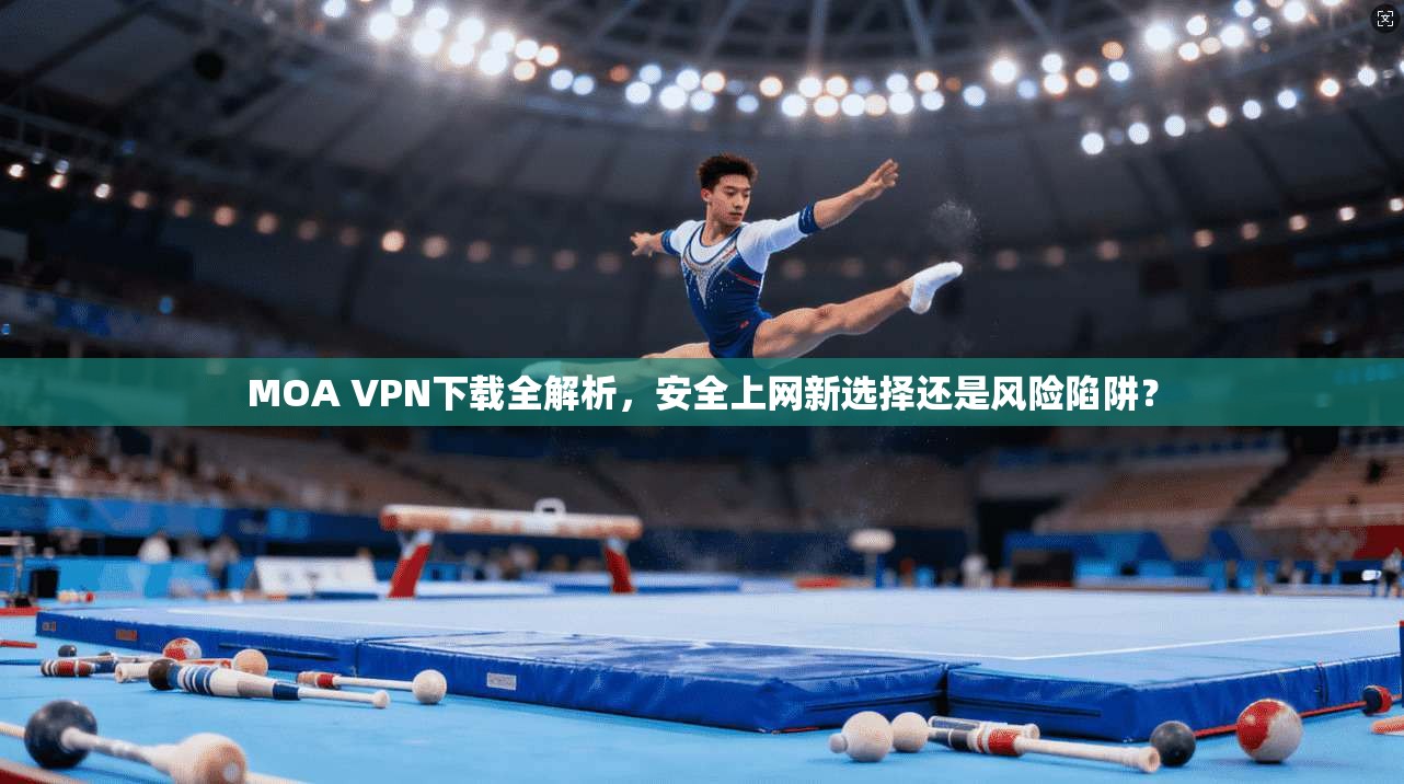 MOA VPN下载全解析，安全上网新选择还是风险陷阱？