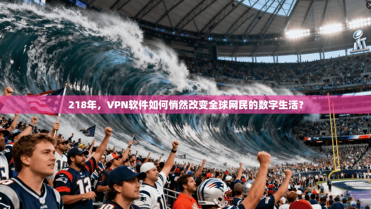 218年,VPN软件如何悄然改变全球网民的数字生活? 218年,VPN软件如何悄然改变全球网民的数字生活?