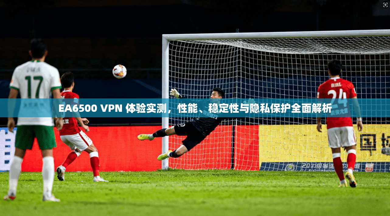 EA6500 VPN 体验实测，性能、稳定性与隐私保护全面解析
