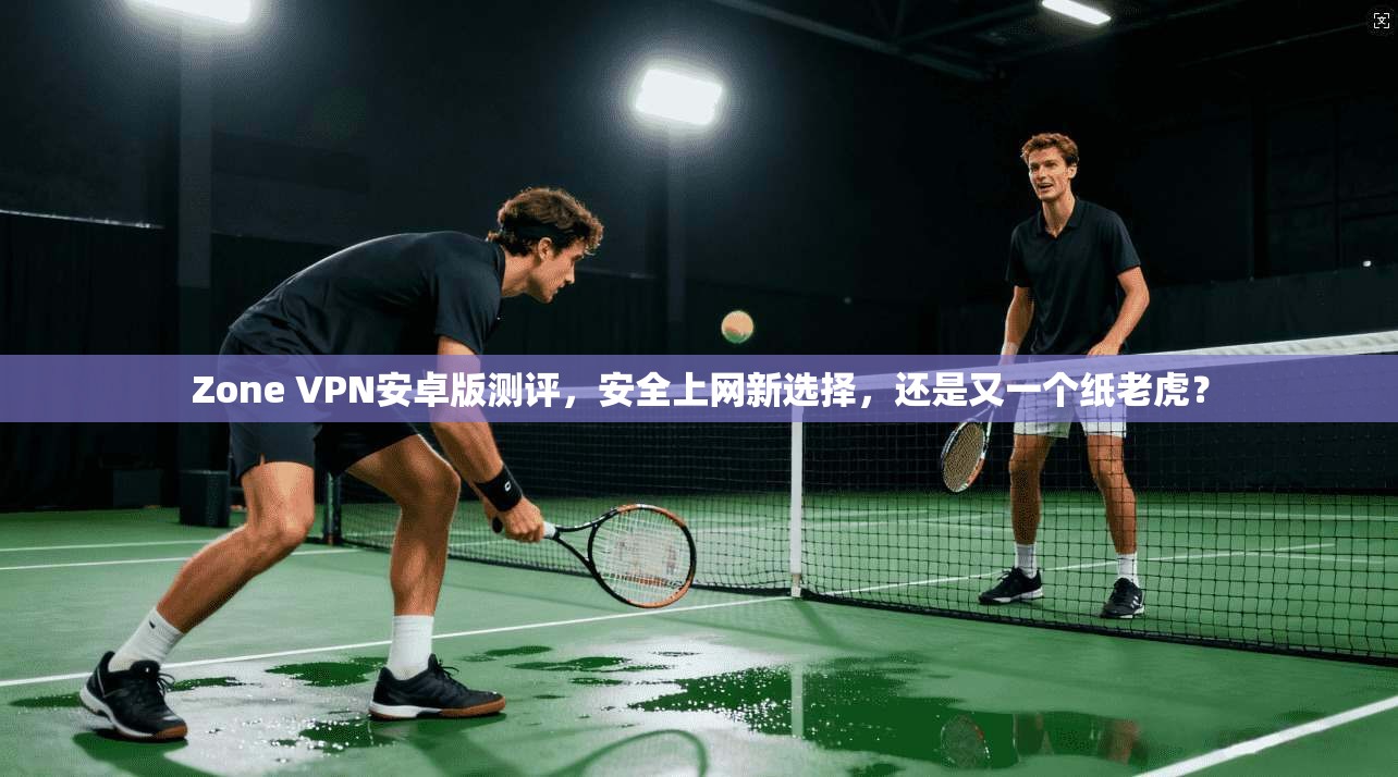 Zone VPN安卓版测评，安全上网新选择，还是又一个纸老虎？