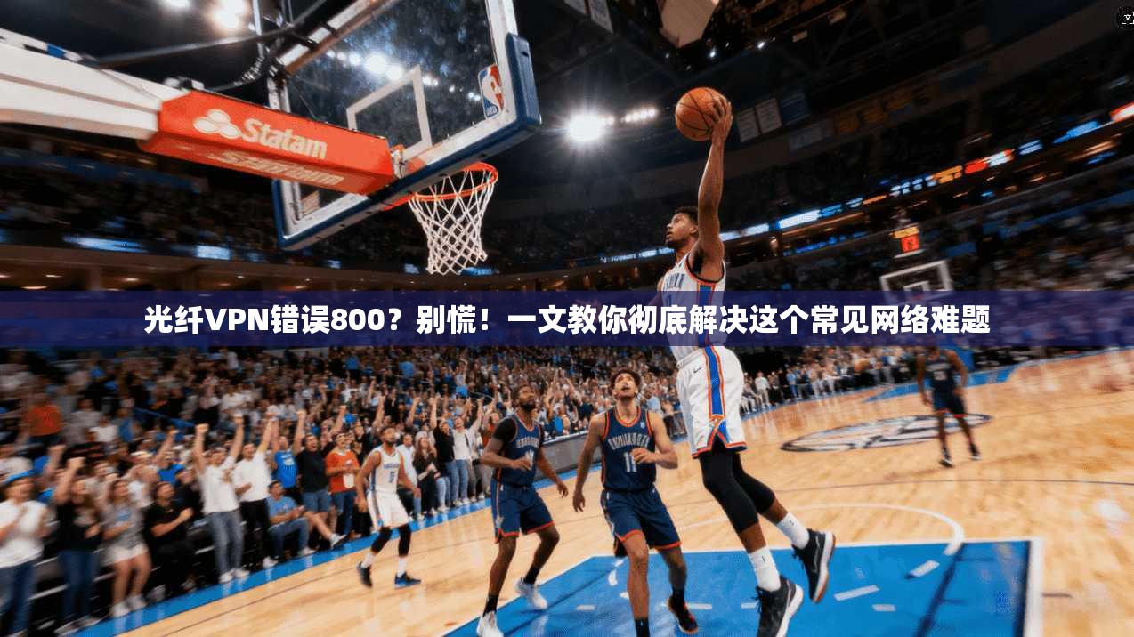 光纤VPN错误800？别慌！一文教你彻底解决这个常见网络难题
