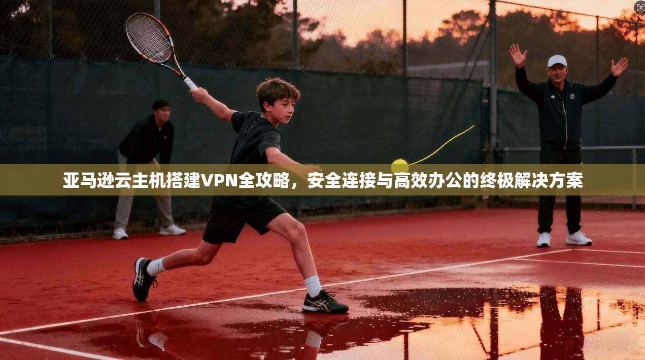 亚马逊云主机搭建VPN全攻略，安全连接与高效办公的终极解决方案