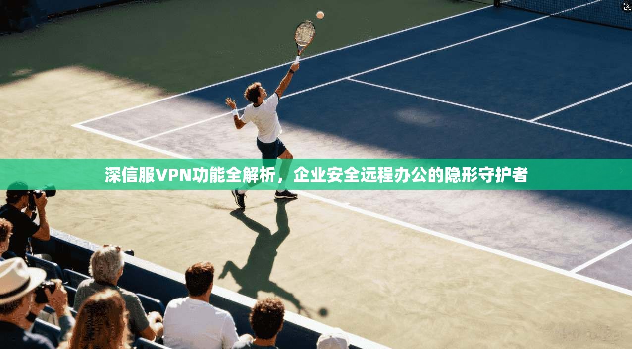 深信服VPN功能全解析，企业安全远程办公的隐形守护者