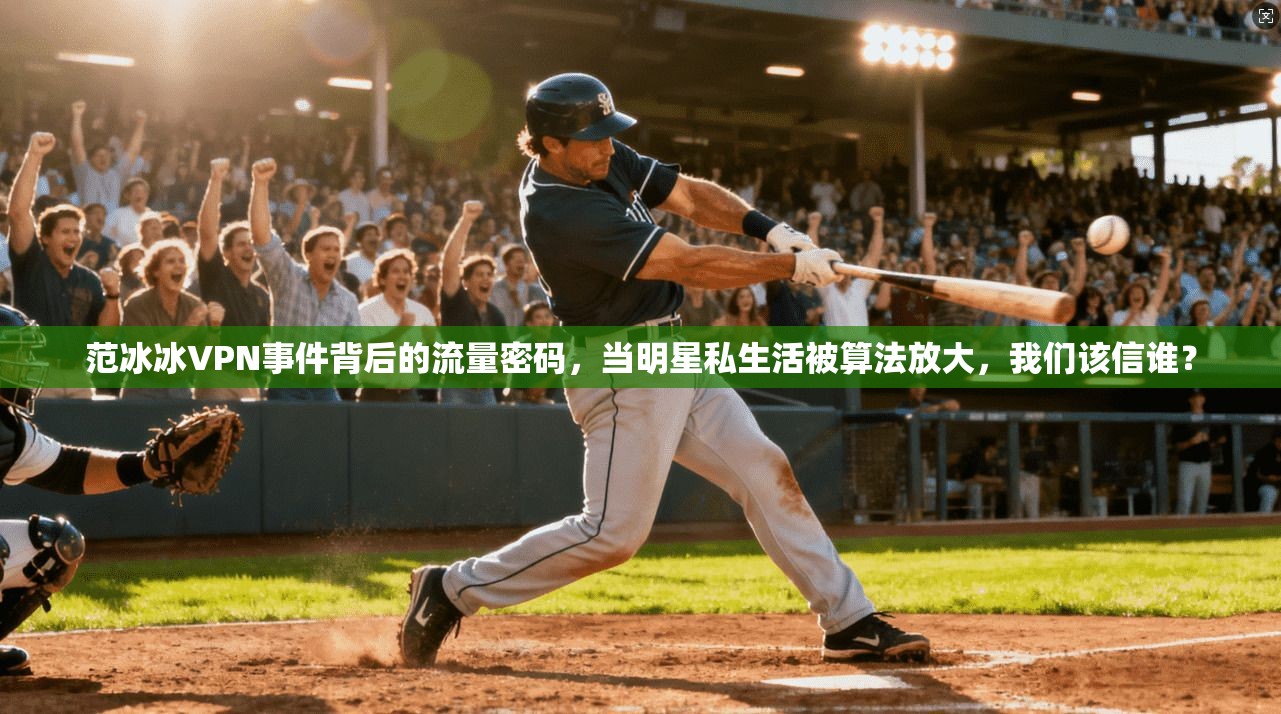 范冰冰VPN事件背后的流量密码，当明星私生活被算法放大，我们该信谁？