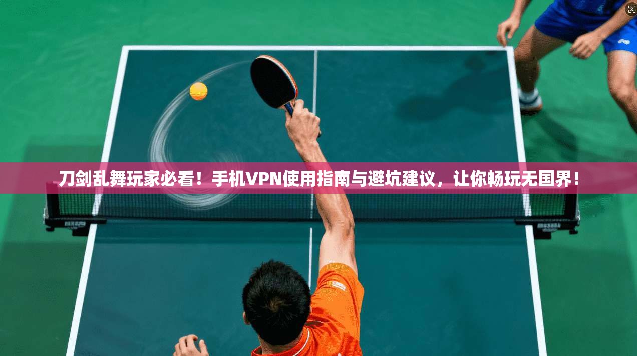 刀剑乱舞玩家必看！手机VPN使用指南与避坑建议，让你畅玩无国界！