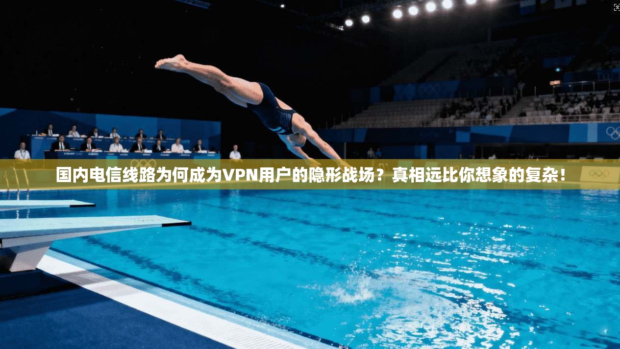国内电信线路为何成为VPN用户的隐形战场？真相远比你想象的复杂！