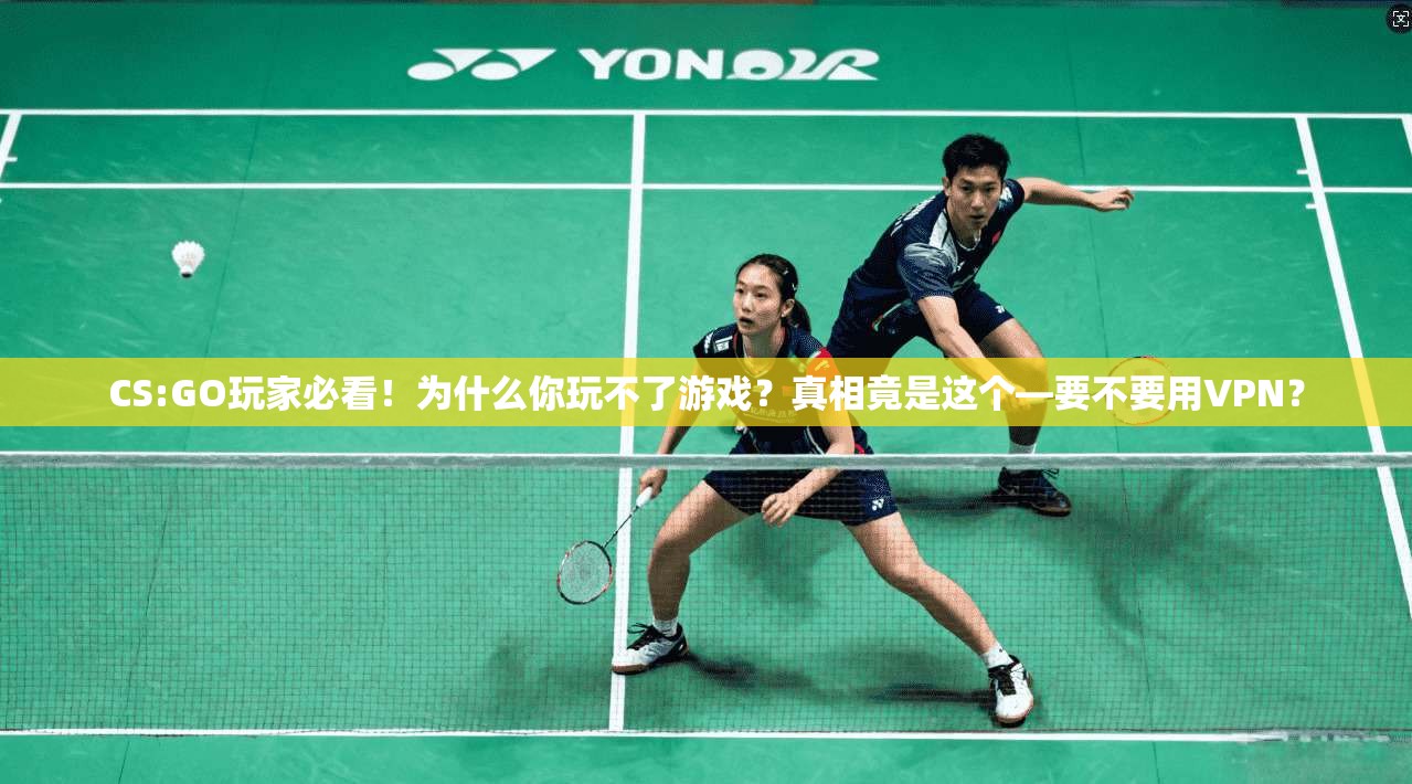 CS:GO玩家必看！为什么你玩不了游戏？真相竟是这个—要不要用VPN？
