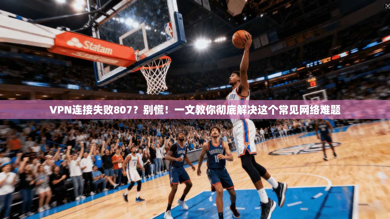 VPN连接失败807？别慌！一文教你彻底解决这个常见网络难题