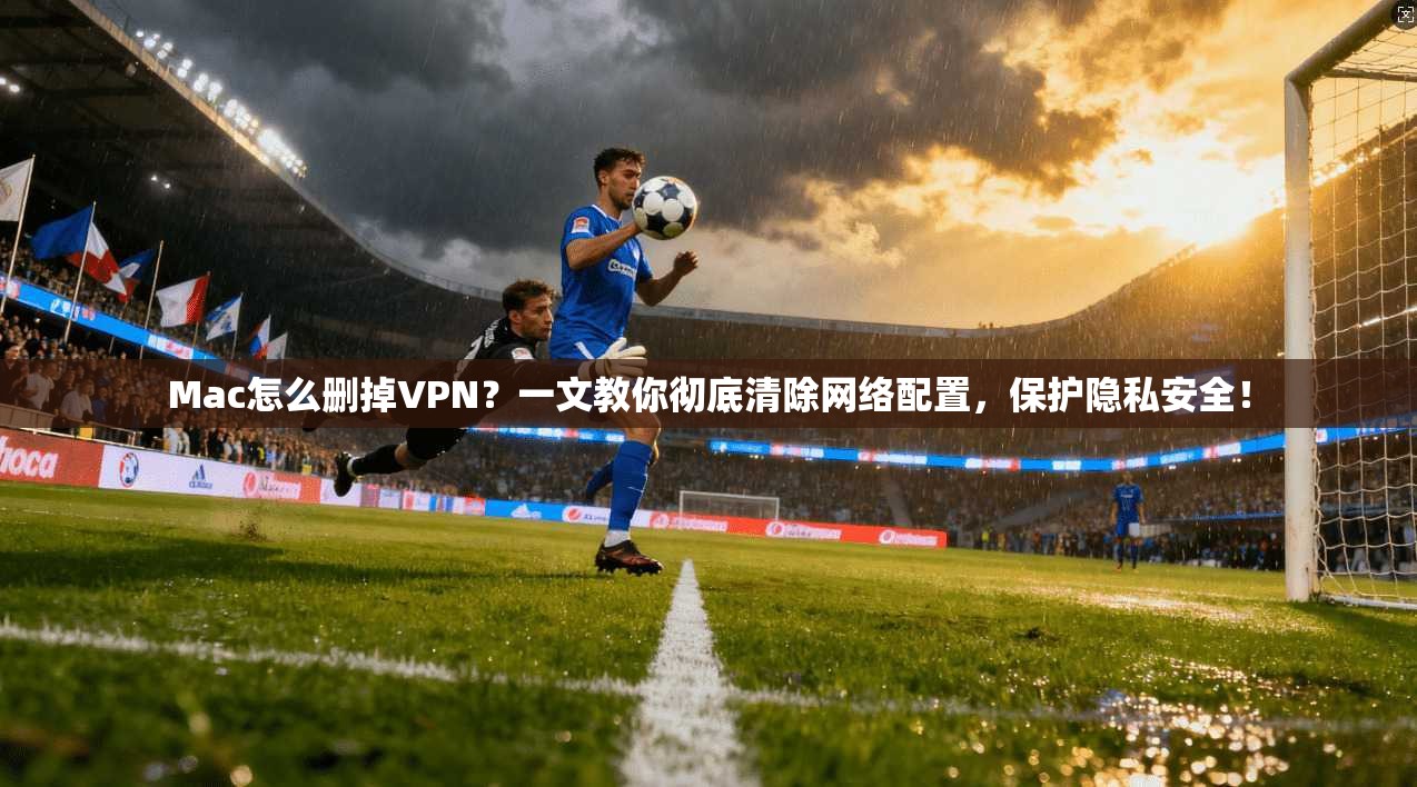 Mac怎么删掉VPN?一文教你彻底清除网络配置,保护隐私安全!