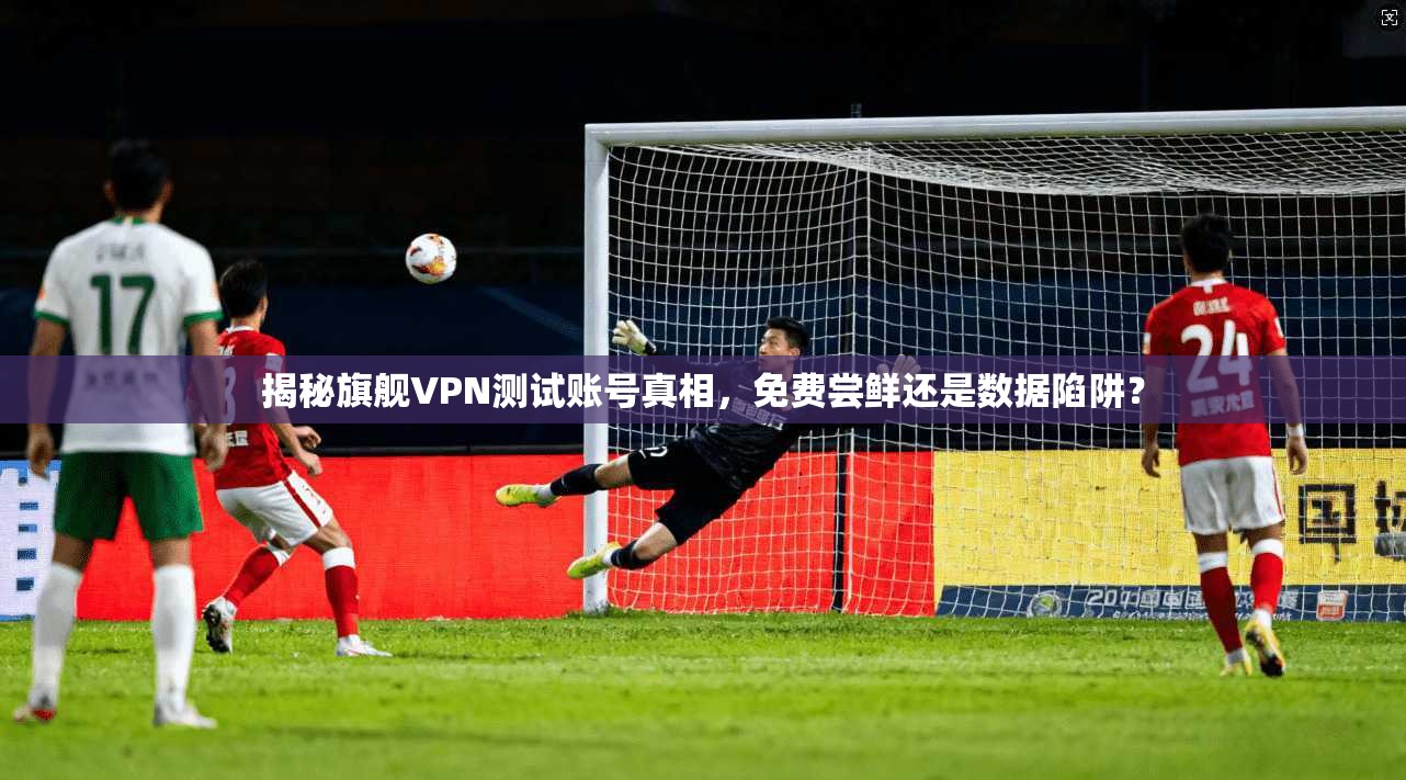 揭秘旗舰VPN测试账号真相,免费尝鲜还是数据陷阱?