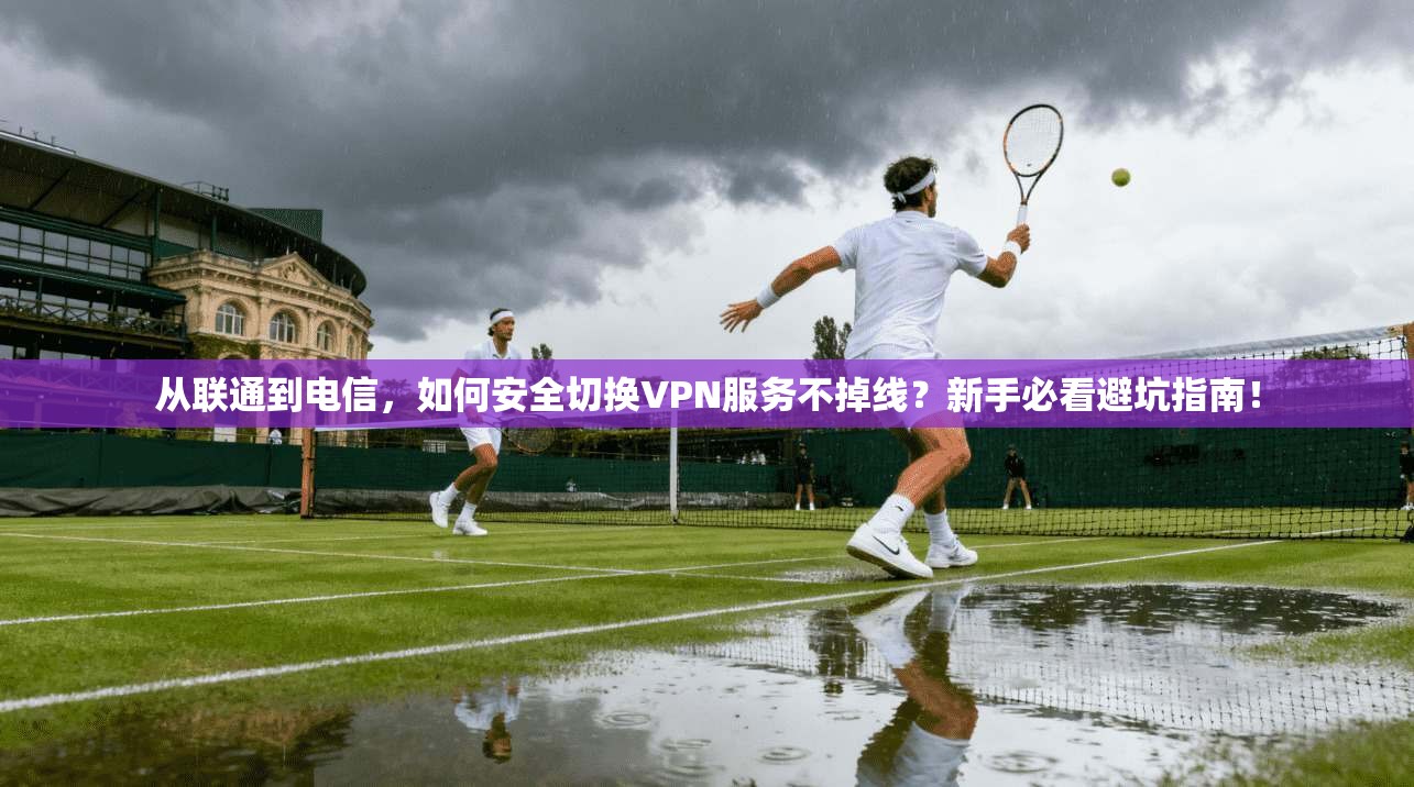 从联通到电信，如何安全切换VPN服务不掉线？新手必看避坑指南！