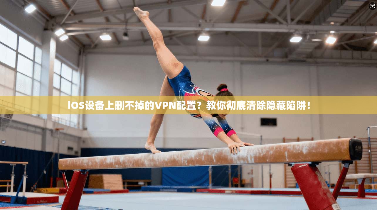 iOS设备上删不掉的VPN配置？教你彻底清除隐藏陷阱！