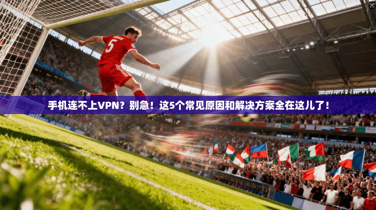 手机连不上VPN？别急！这5个常见原因和解决方案全在这儿了！