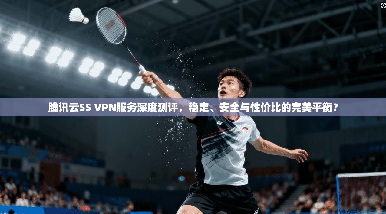 腾讯云SS VPN服务深度测评，稳定、安全与性价比的完美平衡？