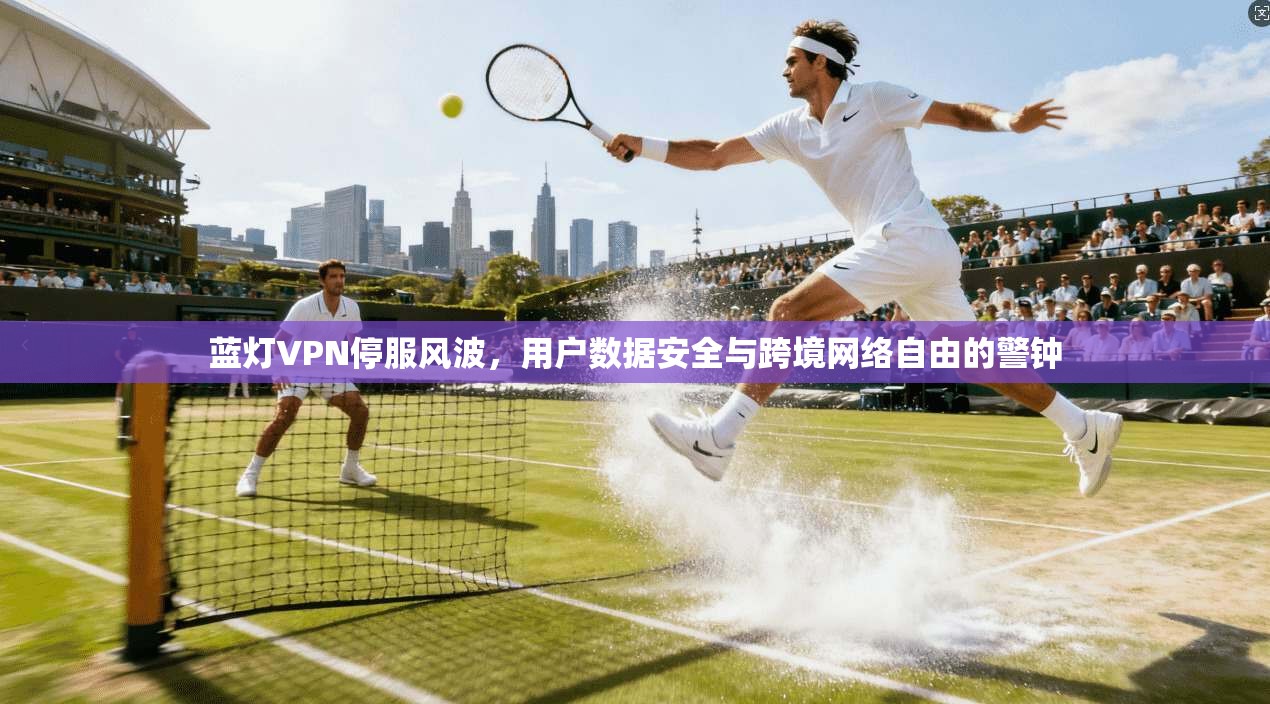 蓝灯VPN停服风波，用户数据安全与跨境网络自由的警钟