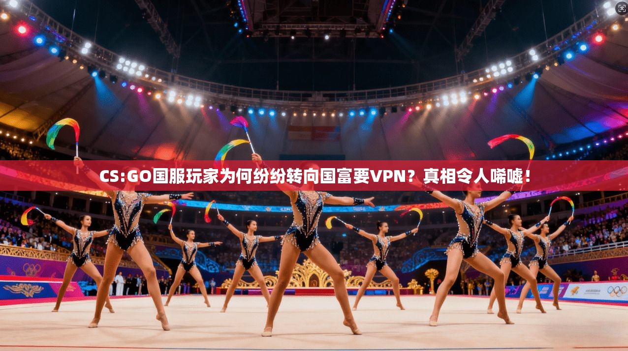 CS:GO国服玩家为何纷纷转向国富要VPN？真相令人唏嘘！