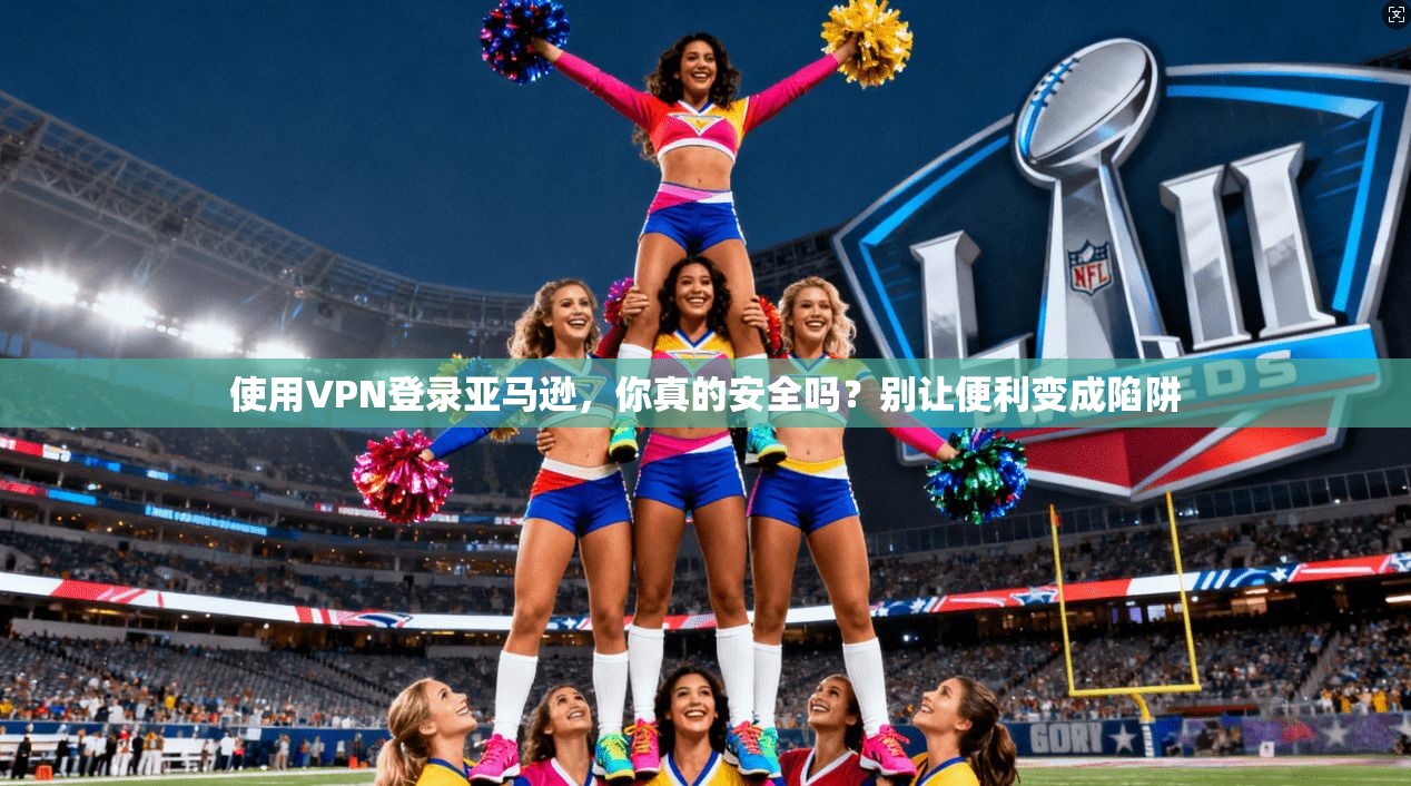 使用VPN登录亚马逊，你真的安全吗？别让便利变成陷阱