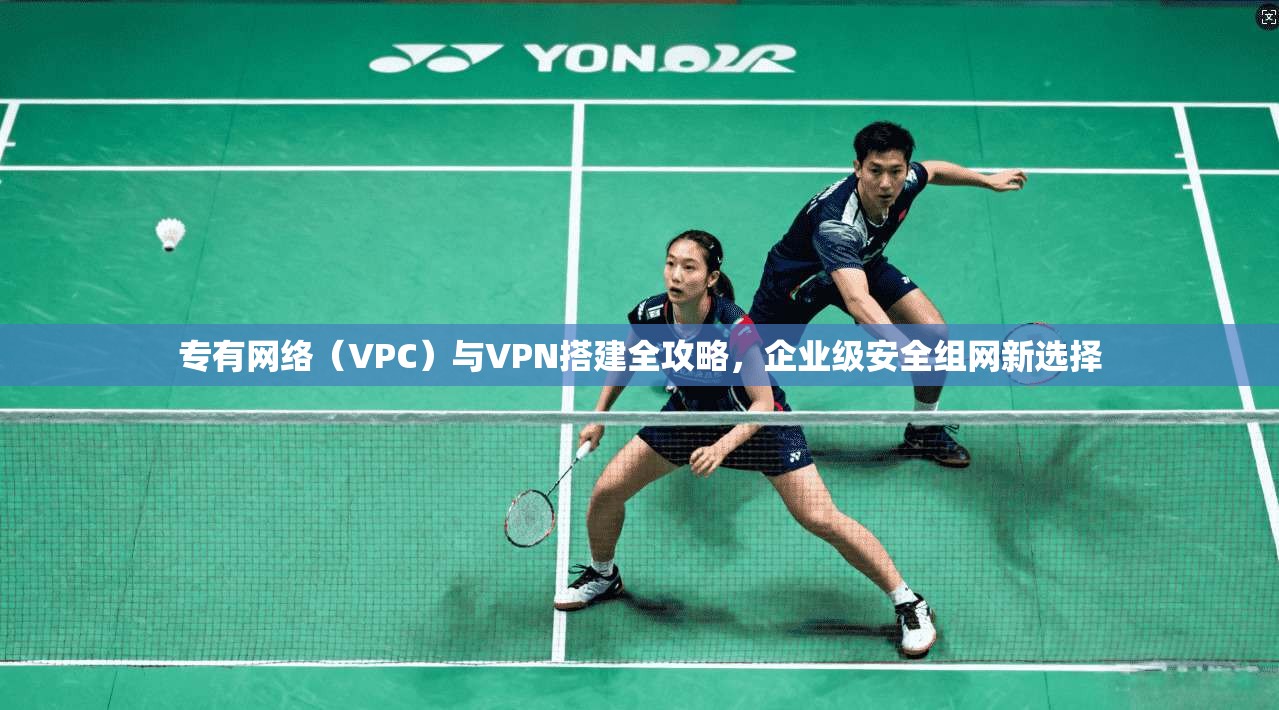专有网络（VPC）与VPN搭建全攻略，企业级安全组网新选择