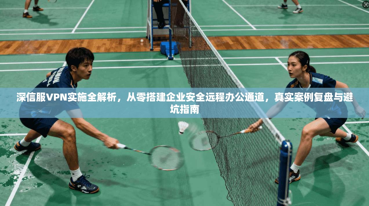 深信服VPN实施全解析，从零搭建企业安全远程办公通道，真实案例复盘与避坑指南