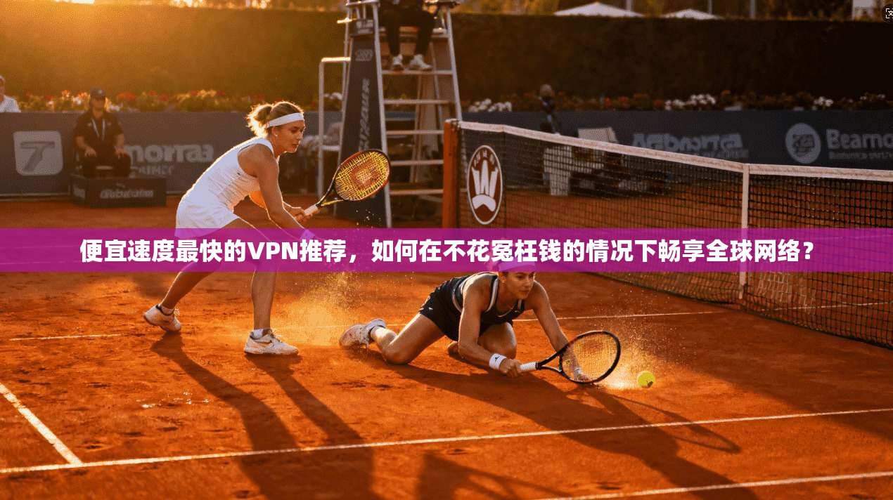便宜速度最快的VPN推荐，如何在不花冤枉钱的情况下畅享全球网络？