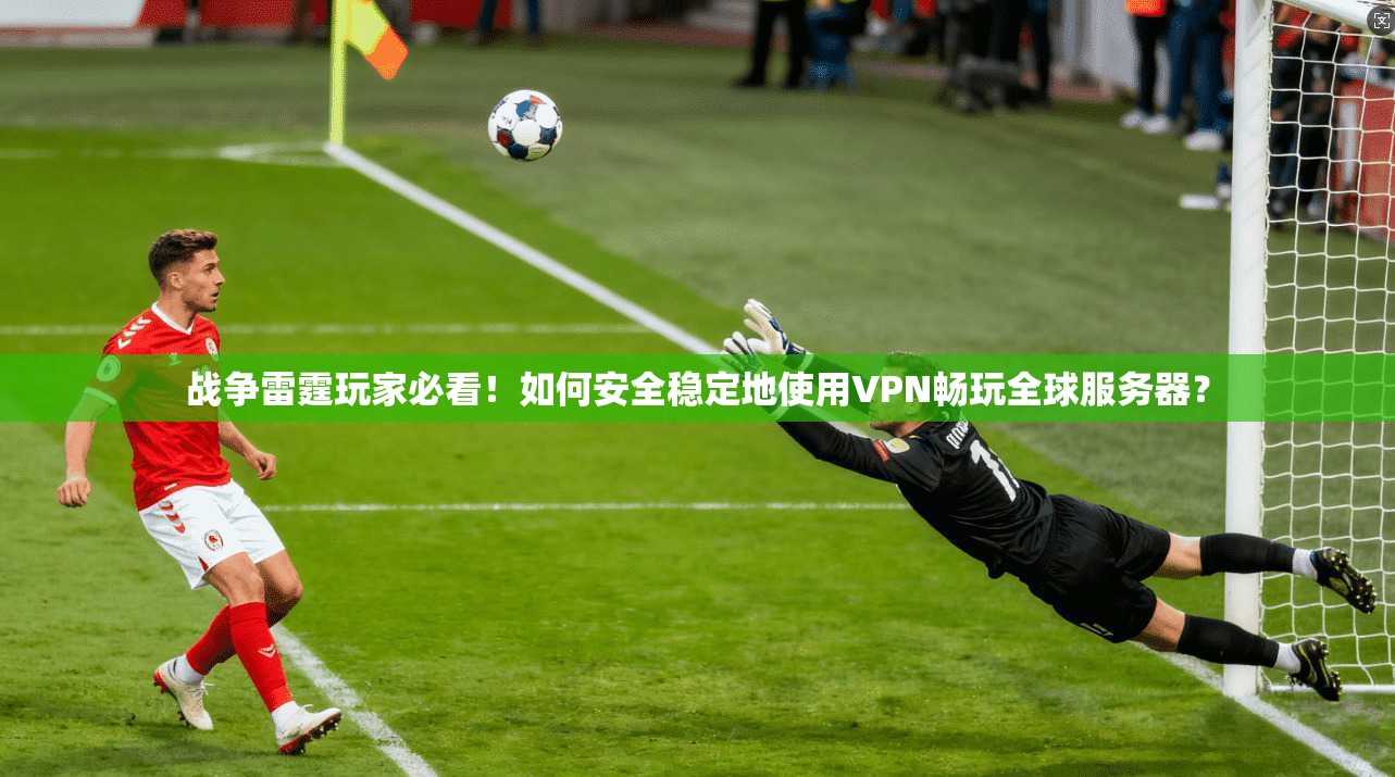 战争雷霆玩家必看!如何安全稳定地使用VPN畅玩全球服务器?