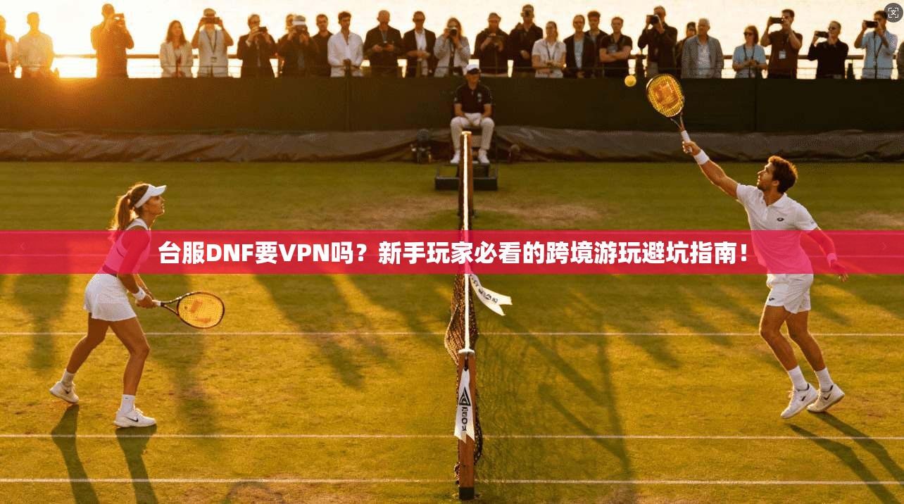 台服DNF要VPN吗？新手玩家必看的跨境游玩避坑指南！