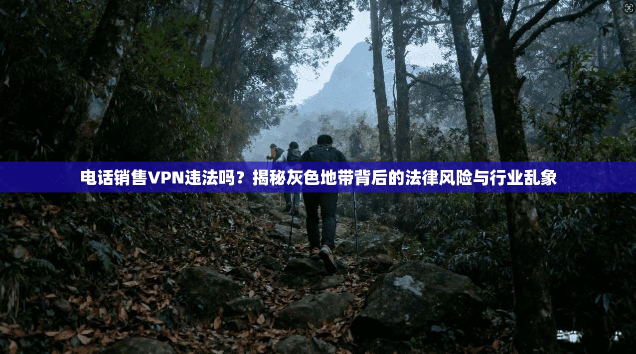 电话销售VPN违法吗？揭秘灰色地带背后的法律风险与行业乱象