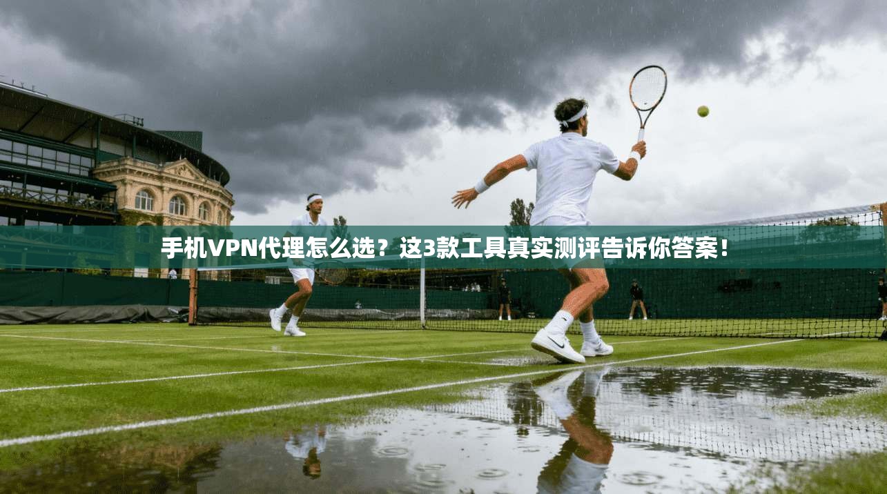 手机VPN代理怎么选？这3款工具真实测评告诉你答案！