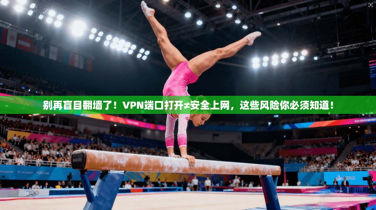 别再盲目翻墙了!VPN端口打开≠安全上网,这些风险你必须知道!