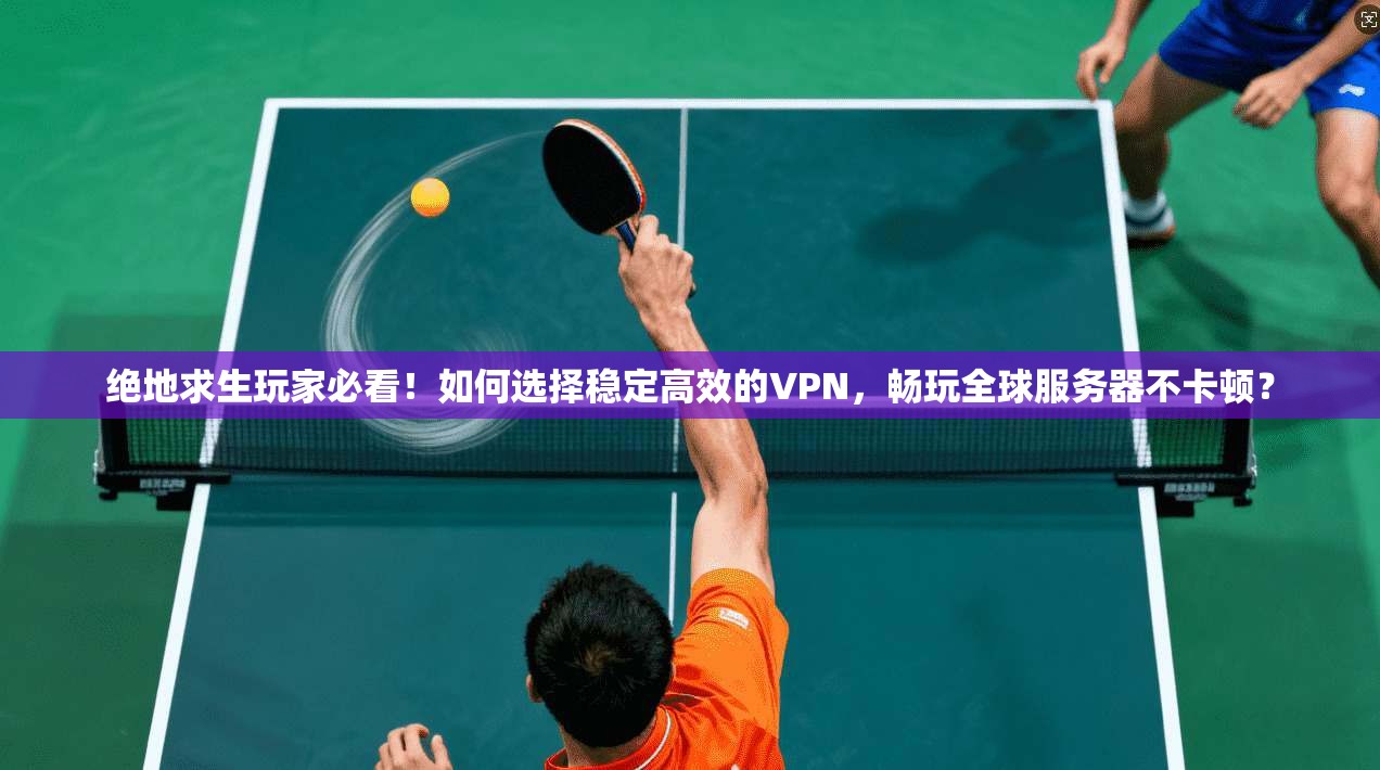 绝地求生玩家必看！如何选择稳定高效的VPN，畅玩全球服务器不卡顿？