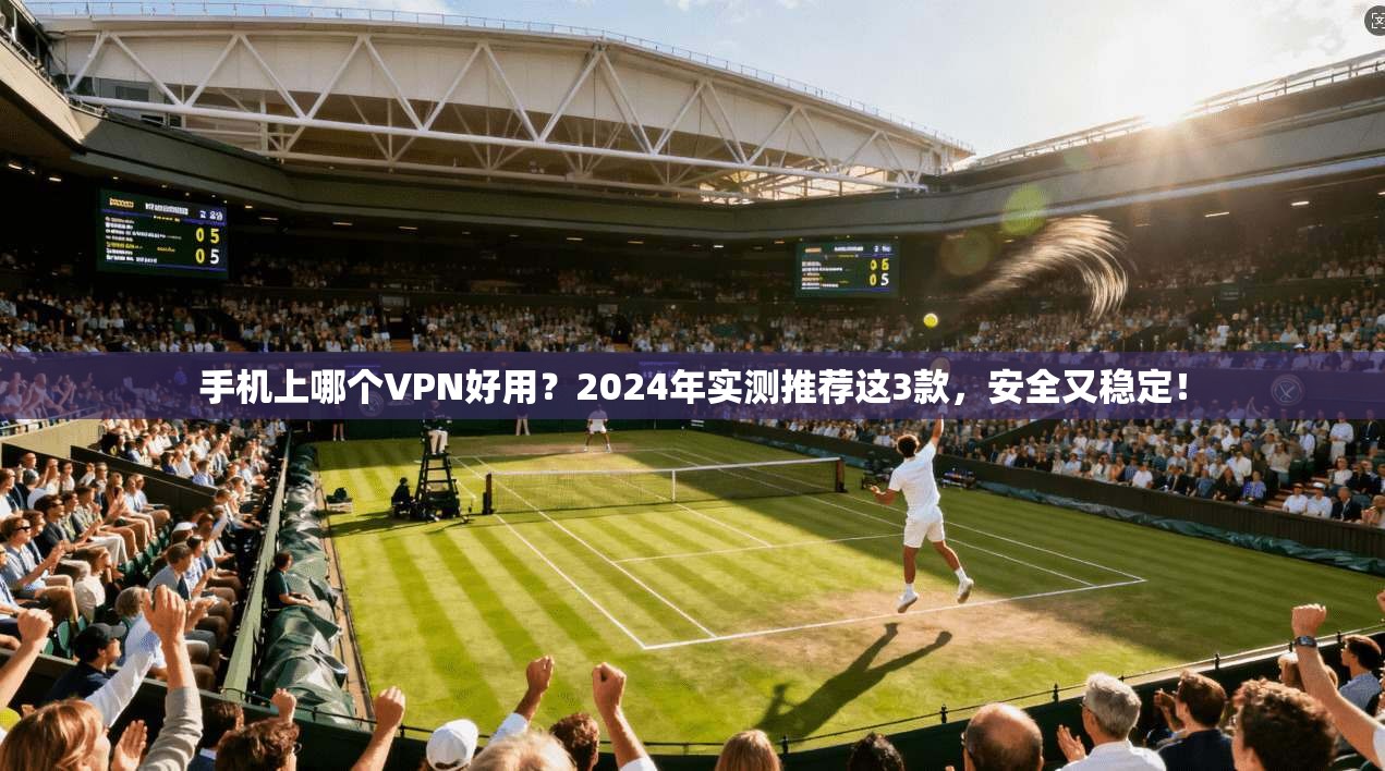 手机上哪个VPN好用？2024年实测推荐这3款，安全又稳定！