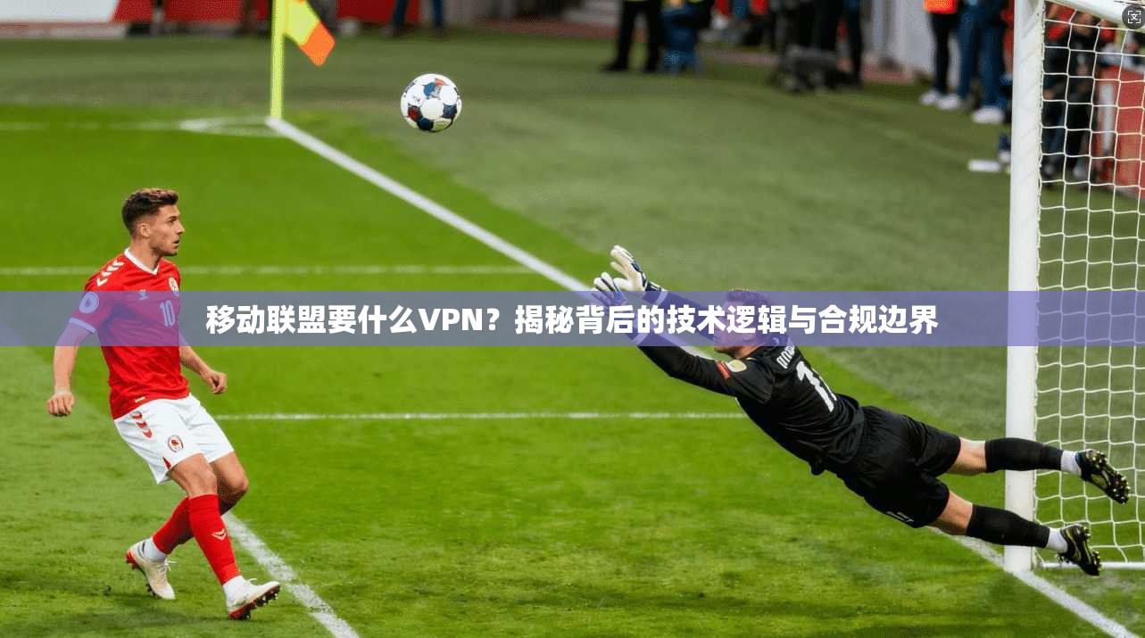 移动联盟要什么VPN？揭秘背后的技术逻辑与合规边界