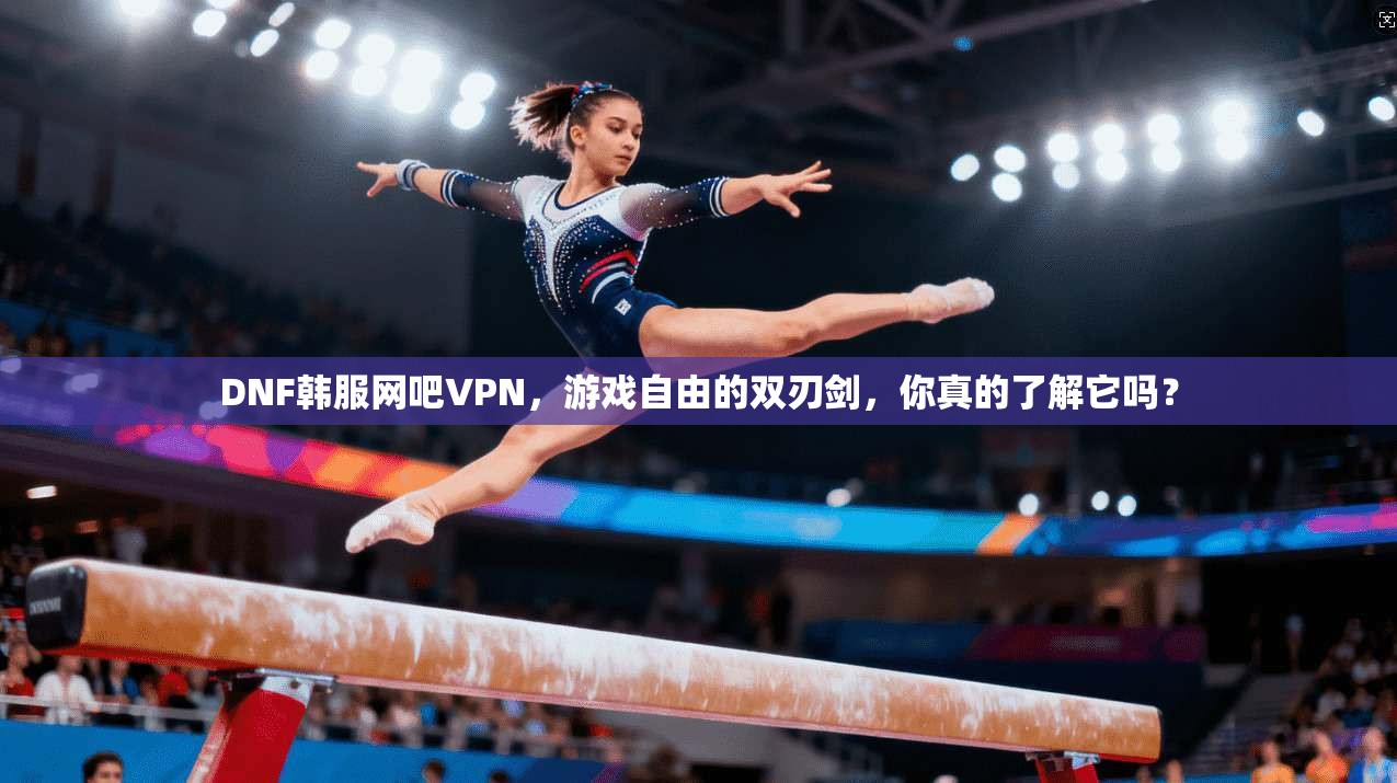 DNF韩服网吧VPN，游戏自由的双刃剑，你真的了解它吗？