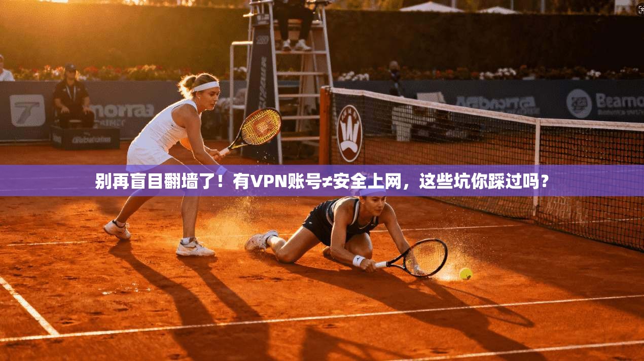 别再盲目翻墙了！有VPN账号≠安全上网，这些坑你踩过吗？